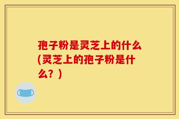 孢子粉是灵芝上的什么(灵芝上的孢子粉是什么？)