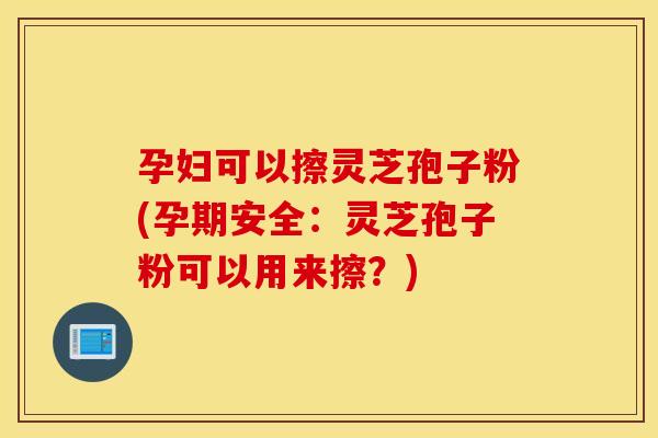 孕妇可以擦灵芝孢子粉(孕期安全：灵芝孢子粉可以用来擦？)