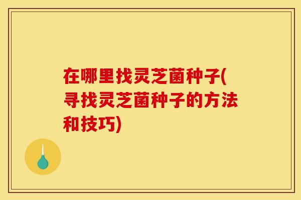 在哪里找灵芝菌种子(寻找灵芝菌种子的方法和技巧)