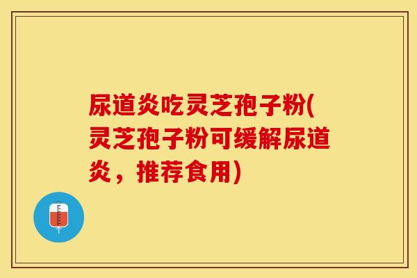 尿道炎吃灵芝孢子粉(灵芝孢子粉可缓解尿道炎，推荐食用)