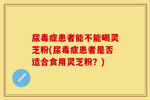 尿毒症患者能不能喝灵芝粉(尿毒症患者是否适合食用灵芝粉？)