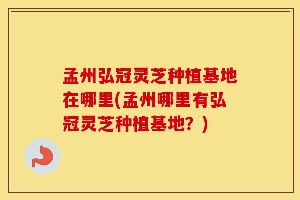 孟州弘冠灵芝种植基地在哪里(孟州哪里有弘冠灵芝种植基地？)