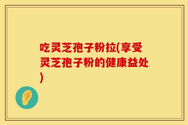 吃灵芝孢子粉拉(享受灵芝孢子粉的健康益处)