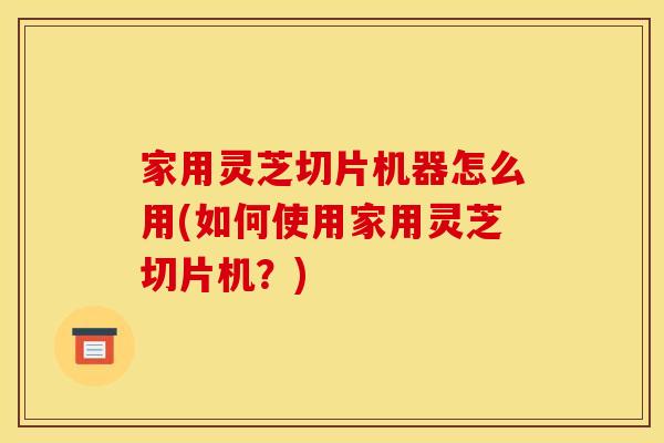 家用灵芝切片机器怎么用(如何使用家用灵芝切片机？)