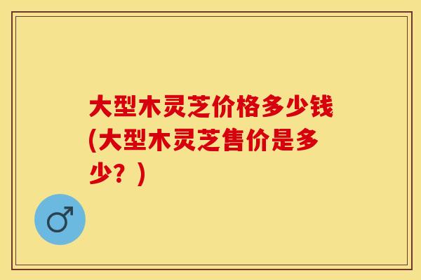 大型木灵芝价格多少钱(大型木灵芝售价是多少？)