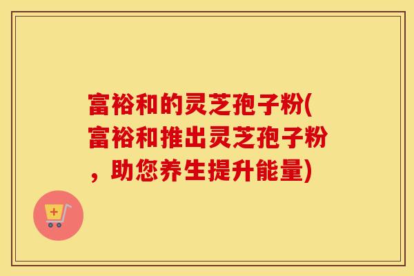 富裕和的灵芝孢子粉(富裕和推出灵芝孢子粉，助您养生提升能量)