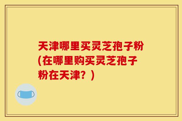 天津哪里买灵芝孢子粉(在哪里购买灵芝孢子粉在天津？)