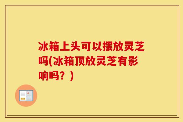 冰箱上头可以摆放灵芝吗(冰箱顶放灵芝有影响吗？)