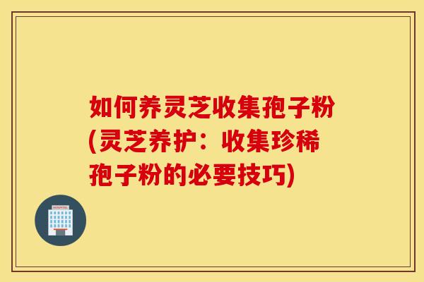 如何养灵芝收集孢子粉(灵芝养护：收集珍稀孢子粉的必要技巧)