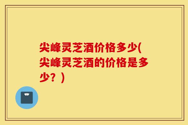 尖峰灵芝酒价格多少(尖峰灵芝酒的价格是多少？)