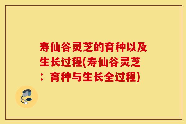 寿仙谷灵芝的育种以及生长过程(寿仙谷灵芝：育种与生长全过程)
