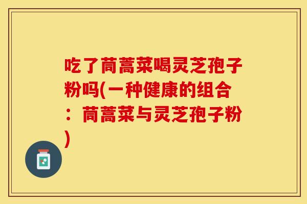 吃了茼蒿菜喝灵芝孢子粉吗(一种健康的组合：茼蒿菜与灵芝孢子粉)