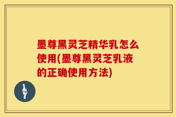 墨尊黑灵芝精华乳怎么使用(墨尊黑灵芝乳液的正确使用方法)