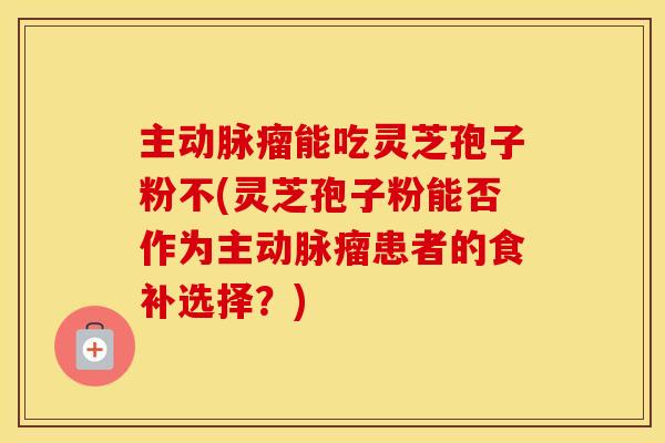 主动脉瘤能吃灵芝孢子粉不(灵芝孢子粉能否作为主动脉瘤患者的食补选择？)