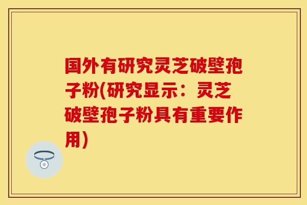 国外有研究灵芝破壁孢子粉(研究显示：灵芝破壁孢子粉具有重要作用)