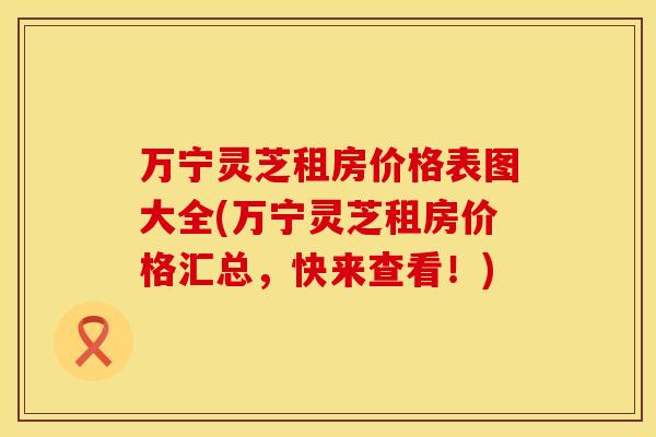 万宁灵芝租房价格表图大全(万宁灵芝租房价格汇总，快来查看！)