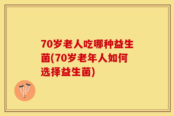 70岁老人吃哪种益生菌(70岁老年人如何选择益生菌)