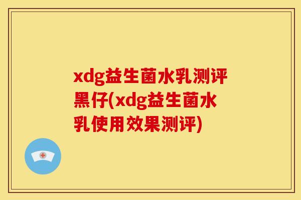 xdg益生菌水乳测评黑仔(xdg益生菌水乳使用效果测评)