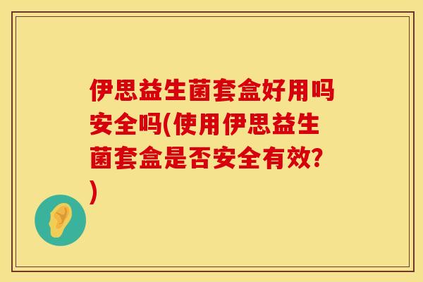 伊思益生菌套盒好用吗安全吗(使用伊思益生菌套盒是否安全有效？)