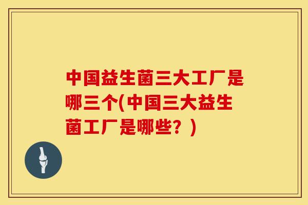 中国益生菌三大工厂是哪三个(中国三大益生菌工厂是哪些？)