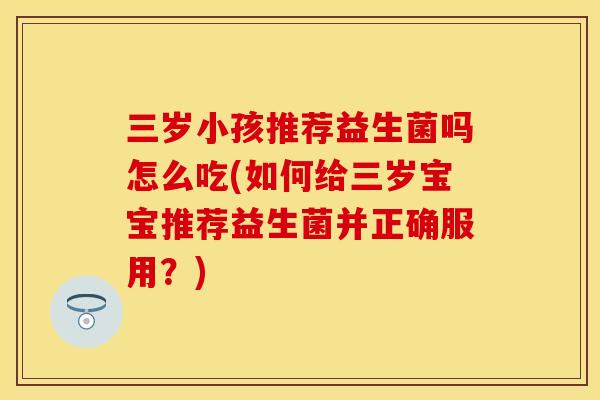 三岁小孩推荐益生菌吗怎么吃(如何给三岁宝宝推荐益生菌并正确服用？)