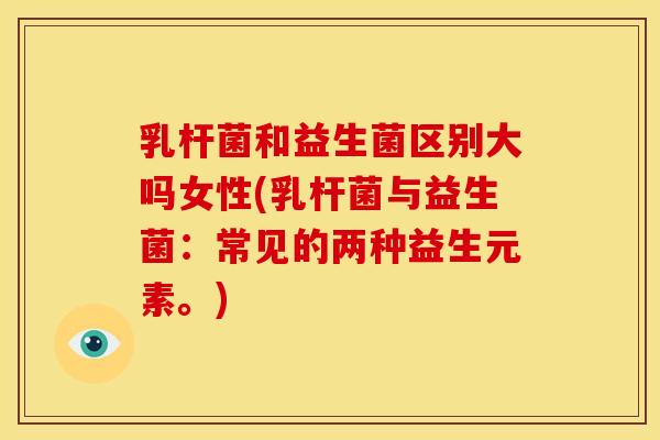 乳杆菌和益生菌区别大吗女性(乳杆菌与益生菌：常见的两种益生元素。)