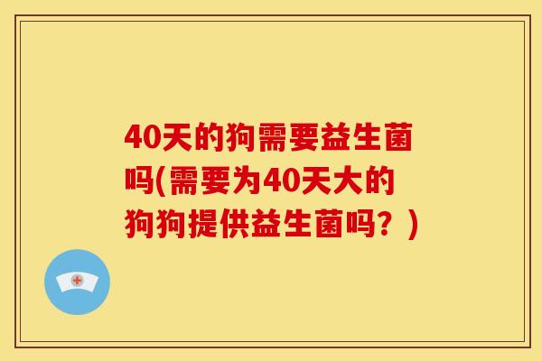 40天的狗需要益生菌吗(需要为40天大的狗狗提供益生菌吗？)