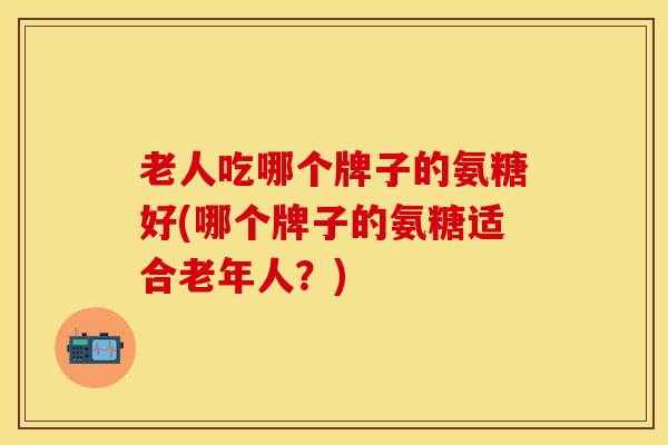 老人吃哪个牌子的氨糖好(哪个牌子的氨糖适合老年人？)