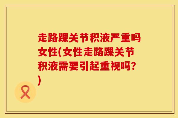走路踝关节积液严重吗女性(女性走路踝关节积液需要引起重视吗？)