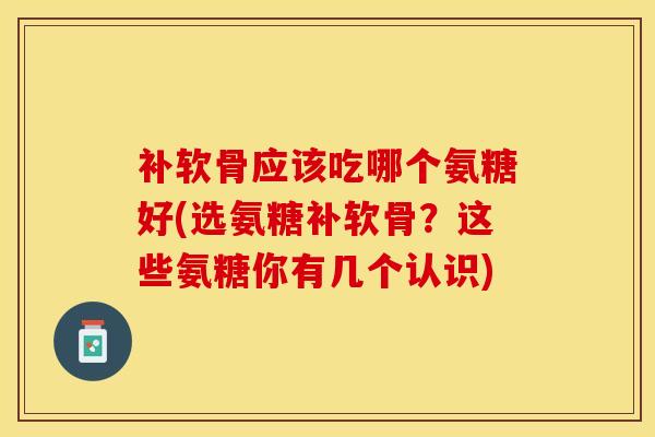 补软骨应该吃哪个氨糖好(选氨糖补软骨？这些氨糖你有几个认识)