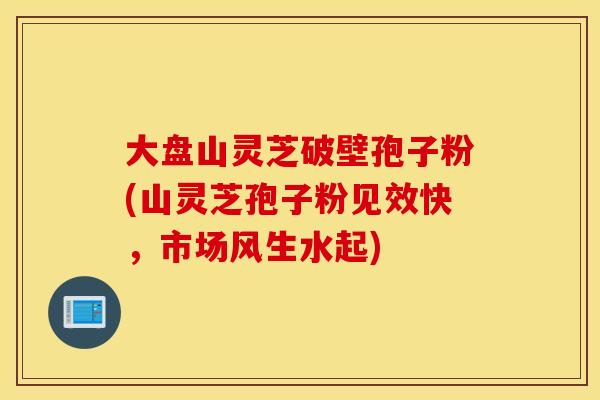 大盘山灵芝破壁孢子粉(山灵芝孢子粉见效快,市场风生水起) 大盘山灵芝破壁孢子粉(山灵芝孢子粉见效快,市场风生水起)