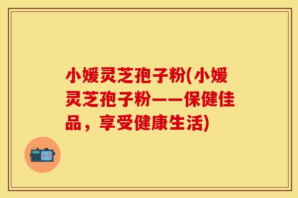 小媛灵芝孢子粉(小媛灵芝孢子粉——保健佳品，享受健康生活)