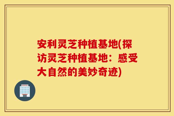 安利灵芝种植基地(探访灵芝种植基地：感受大自然的美妙奇迹)