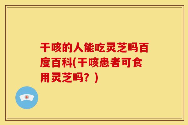 干咳的人能吃灵芝吗百度百科(干咳患者可食用灵芝吗？)