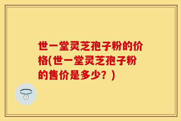 世一堂灵芝孢子粉的价格(世一堂灵芝孢子粉的售价是多少？)