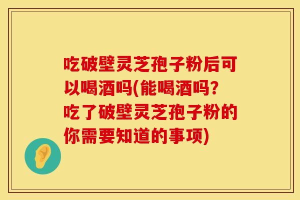 吃破壁灵芝孢子粉后可以喝酒吗(能喝酒吗？吃了破壁灵芝孢子粉的你需要知道的事项)