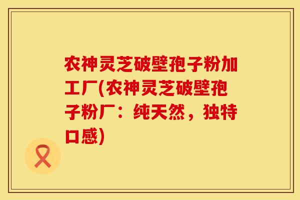 农神灵芝破壁孢子粉加工厂(农神灵芝破壁孢子粉厂：纯天然，独特口感)