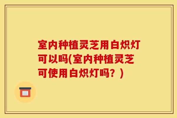 室内种植灵芝用白炽灯可以吗(室内种植灵芝可使用白炽灯吗？)
