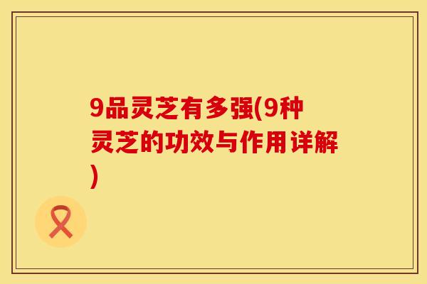 9品灵芝有多强(9种灵芝的功效与作用详解)