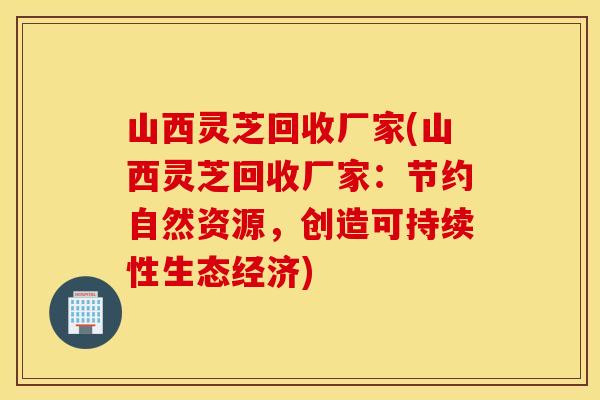 山西灵芝回收厂家(山西灵芝回收厂家：节约自然资源，创造可持续性生态经济)