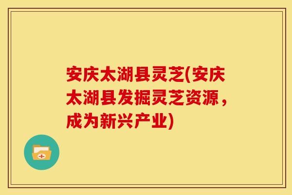 安庆太湖县灵芝(安庆太湖县发掘灵芝资源，成为新兴产业)