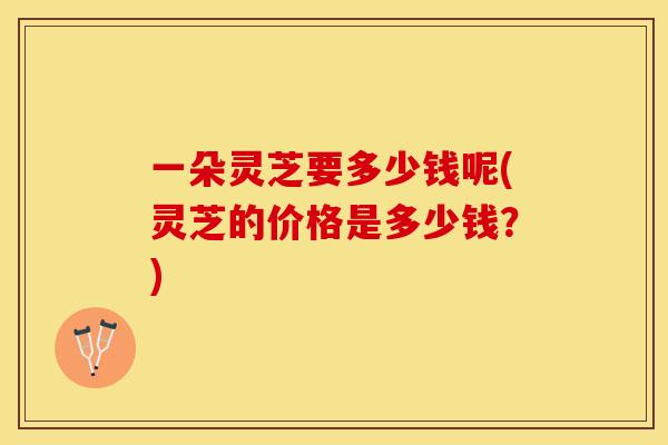 一朵灵芝要多少钱呢(灵芝的价格是多少钱？)