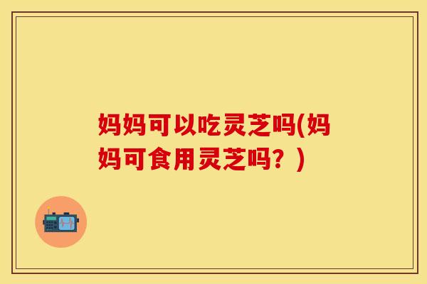 妈妈可以吃灵芝吗(妈妈可食用灵芝吗？)