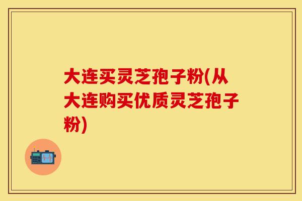 大连买灵芝孢子粉(从大连购买优质灵芝孢子粉)