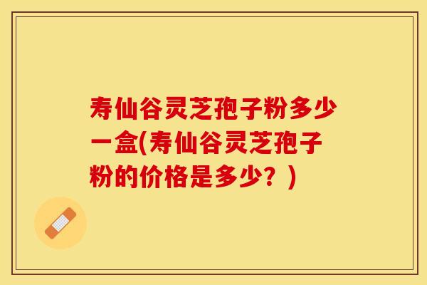 寿仙谷灵芝孢子粉多少一盒(寿仙谷灵芝孢子粉的价格是多少？)