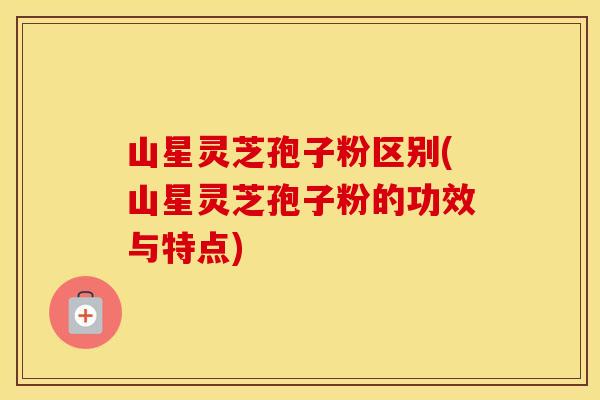 山星灵芝孢子粉区别(山星灵芝孢子粉的功效与特点)