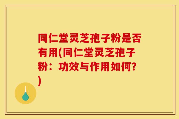 同仁堂灵芝孢子粉是否有用(同仁堂灵芝孢子粉：功效与作用如何？)