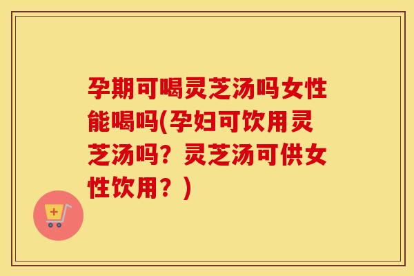 孕期可喝灵芝汤吗女性能喝吗(孕妇可饮用灵芝汤吗？灵芝汤可供女性饮用？)