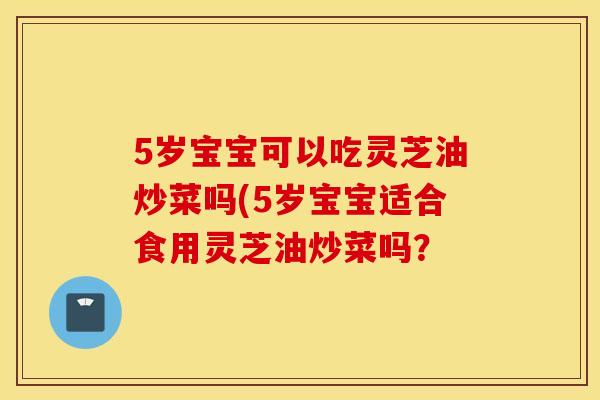 5岁宝宝可以吃灵芝油炒菜吗(5岁宝宝适合食用灵芝油炒菜吗？