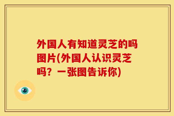 外国人有知道灵芝的吗图片(外国人认识灵芝吗？一张图告诉你)